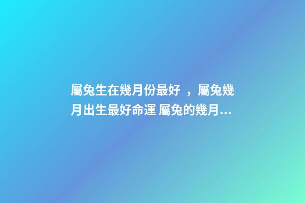屬兔生在幾月份最好，屬兔幾月出生最好命運 屬兔的幾月出生好命 屬兔哪個月份出生命好